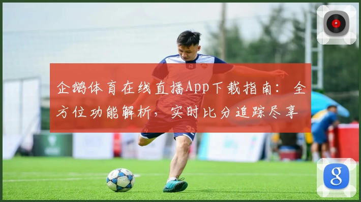 企鹅体育在线直播App下载指南：全方位功能解析，实时比分追踪尽享球迷互动体验
