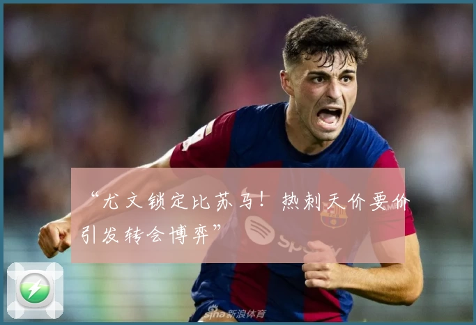 “尤文锁定比苏马！热刺天价要价引发转会博弈”
