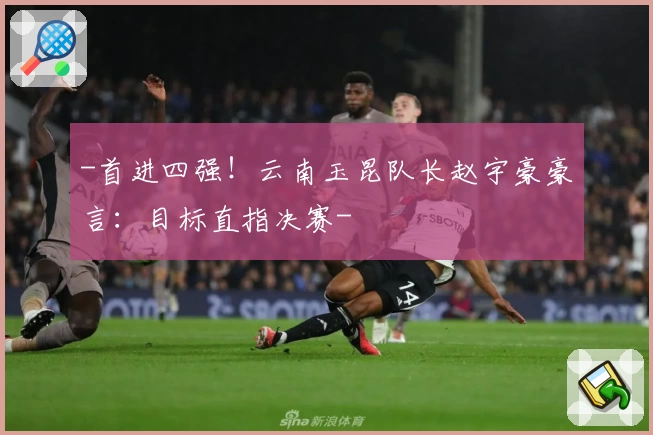 -首进四强！云南玉昆队长赵宇豪豪言：目标直指决赛-