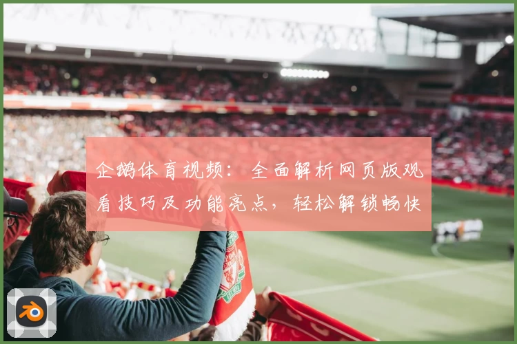 企鹅体育视频:全面解析网页版观看技巧及功能亮点,轻松解锁畅快观赛体验