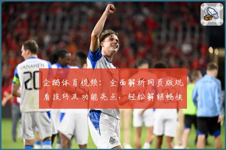企鹅体育视频:全面解析网页版观看技巧及功能亮点,轻松解锁畅快观赛体验