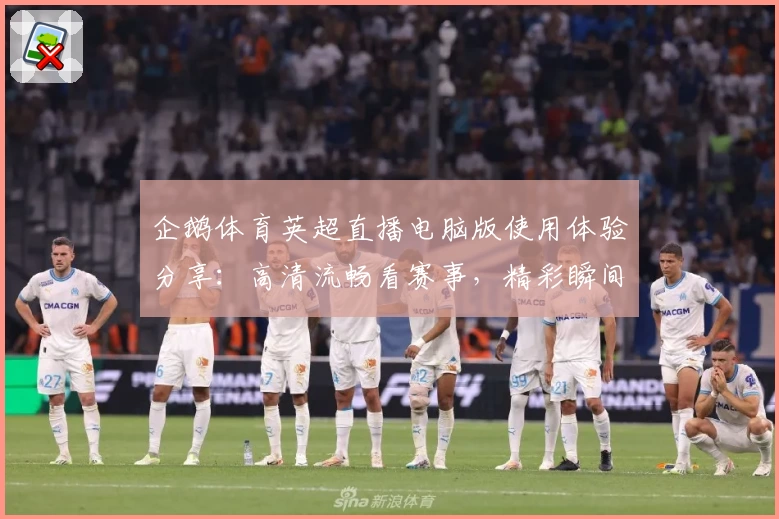 企鹅体育英超直播电脑版使用体验分享：高清流畅看赛事，精彩瞬间不错过