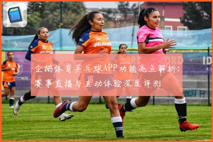 企鹅体育乒乓球APP功能亮点解析：赛事直播与互动体验深度评测