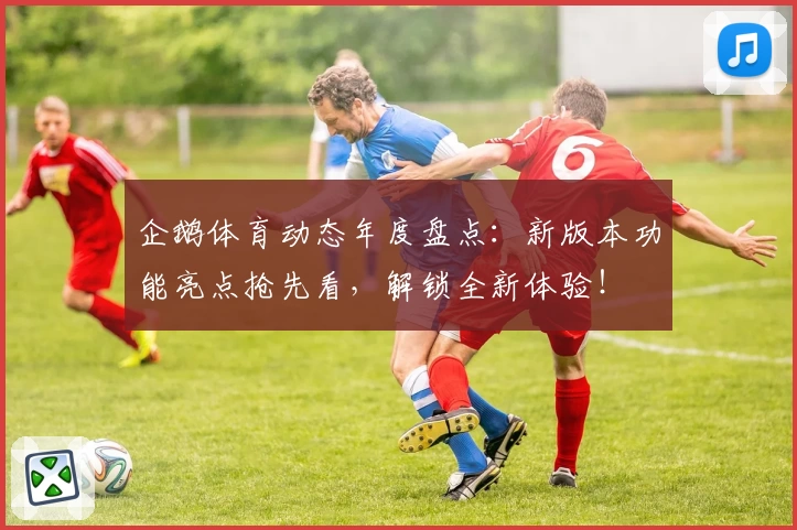 企鹅体育动态年度盘点：新版本功能亮点抢先看，解锁全新体验！