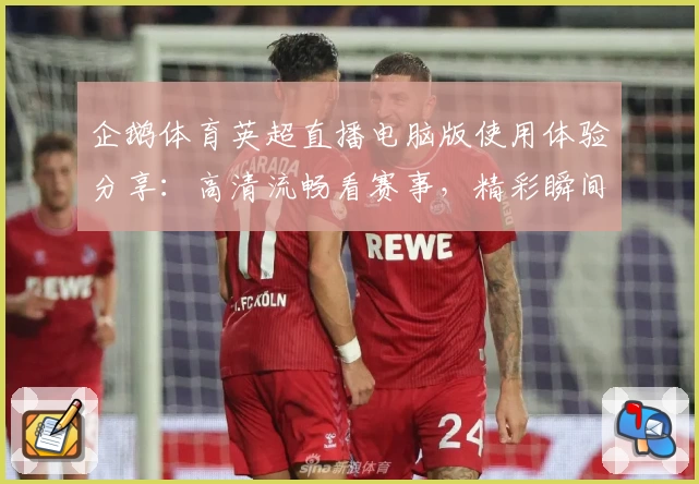 企鹅体育英超直播电脑版使用体验分享：高清流畅看赛事，精彩瞬间不错过