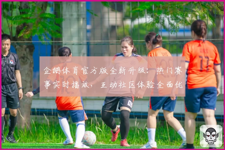 企鹅体育官方版全新升级：热门赛事实时播放，互动社区体验全面优化