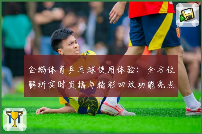 企鹅体育乒乓球使用体验：全方位解析实时直播与精彩回放功能亮点