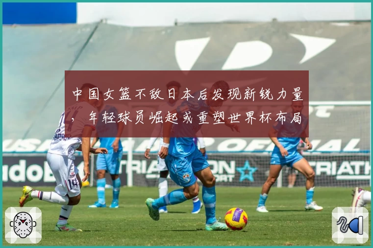 中国女篮不敌日本后发现新锐力量，年轻球员崛起或重塑世界杯布局