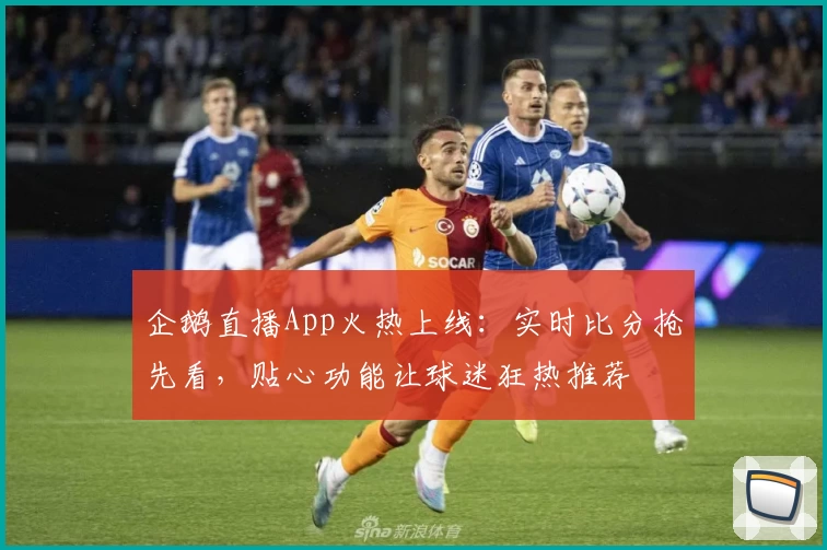 企鹅直播App火热上线：实时比分抢先看，贴心功能让球迷狂热推荐