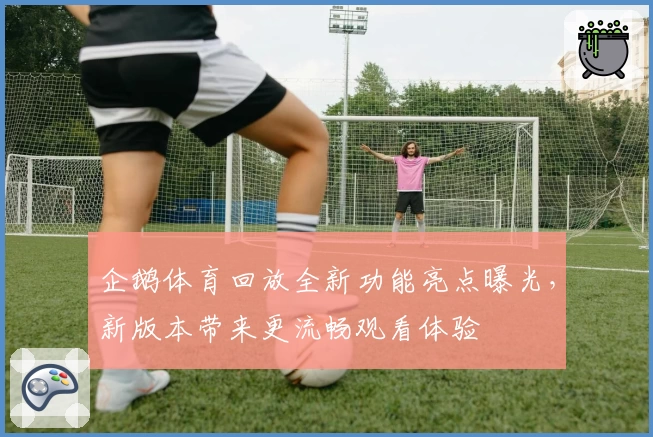 企鹅体育回放全新功能亮点曝光，新版本带来更流畅观看体验