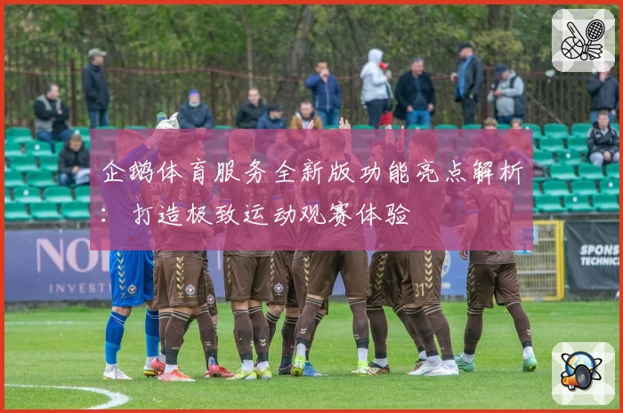 企鹅体育服务全新版功能亮点解析：打造极致运动观赛体验