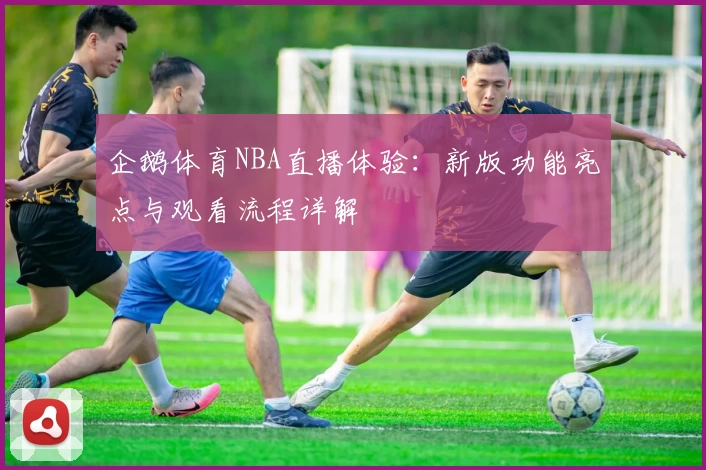 企鹅体育NBA直播体验：新版功能亮点与观看流程详解