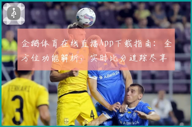 企鹅体育在线直播App下载指南：全方位功能解析，实时比分追踪尽享球迷互动体验