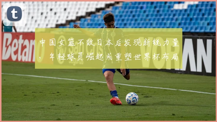 中国女篮不敌日本后发现新锐力量，年轻球员崛起或重塑世界杯布局
