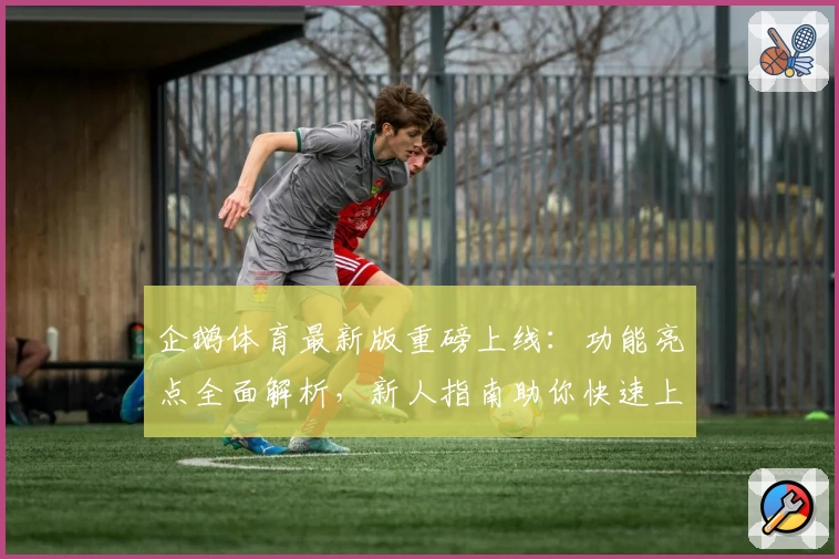 企鹅体育最新版重磅上线：功能亮点全面解析，新人指南助你快速上手