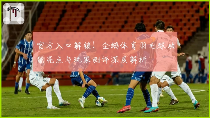 官方入口解锁！企鹅体育羽毛球功能亮点与玩家测评深度解析