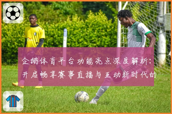 企鹅体育平台功能亮点深度解析：开启畅享赛事直播与互动新时代的全新体验