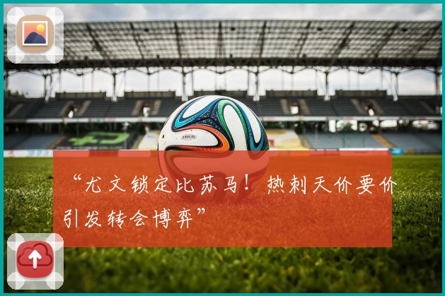 “尤文锁定比苏马！热刺天价要价引发转会博弈”